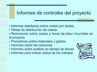 Informes de controles del proyecto
• Informes detallados sobre costos por tareas.
• Tablas de distribución de costos.
• Resúmenes sobre costos y horas de labor incurridas en
el proyecto
• Pronósticos sobre materiales y gastos
• Informes sobre las varianzas
• Informes sobre análisis de tiempo de tareas
• Informes para indicar status de los trabajos
 