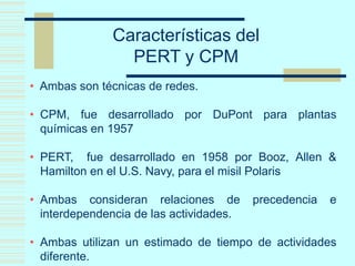 Características del
PERT y CPM
• Ambas son técnicas de redes.
• CPM, fue desarrollado por DuPont para plantas
químicas en 1957
• PERT, fue desarrollado en 1958 por Booz, Allen &
Hamilton en el U.S. Navy, para el misil Polaris
• Ambas consideran relaciones de precedencia e
interdependencia de las actividades.
• Ambas utilizan un estimado de tiempo de actividades
diferente.
 
