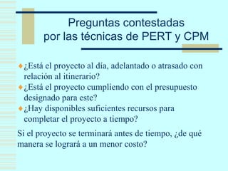 Preguntas contestadas
por las técnicas de PERT y CPM
¿Está el proyecto al día, adelantado o atrasado con
relación al itinerario?
¿Está el proyecto cumpliendo con el presupuesto
designado para este?
¿Hay disponibles suficientes recursos para
completar el proyecto a tiempo?
Si el proyecto se terminará antes de tiempo, ¿de qué
manera se logrará a un menor costo?
 