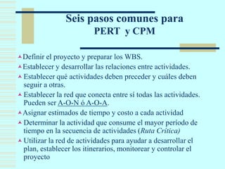 Seis pasos comunes para
PERT y CPM
Definir el proyecto y preparar los WBS.
Establecer y desarrollar las relaciones entre actividades.
Establecer qué actividades deben preceder y cuáles deben
seguir a otras.
Establecer la red que conecta entre sí todas las actividades.
Pueden ser A-O-N ó A-O-A.
Asignar estimados de tiempo y costo a cada actividad
Determinar la actividad que consume el mayor período de
tiempo en la secuencia de actividades (Ruta Crítica)
Utilizar la red de actividades para ayudar a desarrollar el
plan, establecer los itinerarios, monitorear y controlar el
proyecto
 