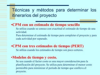 Técnicas y métodos para determinar los
itinerarios del proyecto
•CPM con un estimado de tiempo sencillo
Se utiliza cuando se conoce con exactitud el estimado de tiempo de una
actividad.
Para determinar el estimado de tiempo para completar el proyecto y para
cada actividad por separado.
•CPM con tres estimados de tiempo (PERT)
Se utiliza cuando los estimados de tiempo son poco certeros.
•Modelos de tiempo y costo.
Se usa cuando el factor costo es una mayor consideración para la
planificación del proyecto. Se utiliza para determinar el menor costo
permisible para minimizar el período de tiempo que conlleva el
proyecto.
 