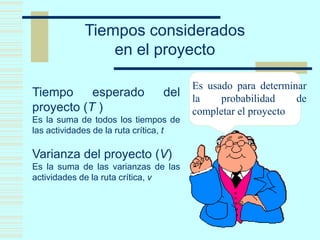 Tiempos considerados
en el proyecto
Tiempo esperado del
proyecto (T )
Es la suma de todos los tiempos de
las actividades de la ruta crítica, t
Varianza del proyecto (V)
Es la suma de las varianzas de las
actividades de la ruta crítica, v
Es usado para determinar
la probabilidad de
completar el proyecto
 