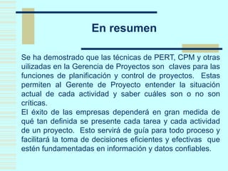 En resumen
Se ha demostrado que las técnicas de PERT, CPM y otras
uilizadas en la Gerencia de Proyectos son claves para las
funciones de planificación y control de proyectos. Estas
permiten al Gerente de Proyecto entender la situación
actual de cada actividad y saber cuáles son o no son
críticas.
El éxito de las empresas dependerá en gran medida de
qué tan definida se presente cada tarea y cada actividad
de un proyecto. Esto servirá de guía para todo proceso y
facilitará la toma de decisiones eficientes y efectivas que
estén fundamentadas en información y datos confiables.
 