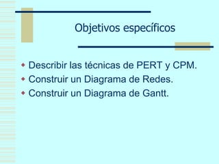 Objetivos específicos
 Describir las técnicas de PERT y CPM.
 Construir un Diagrama de Redes.
 Construir un Diagrama de Gantt.
 