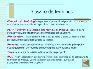 Glosario de términos
Itinerarios (scheduling) – organizar el personal, asignación de recursos, y
suministros para actividades específicas e interrelacionadas.
PERT (Program Evaluation and Review Technique, técnica para
evaluar y revisar programas, desarrollado por la Marina)
Planificación – establecimiento de metas (tiempo y costo), definición del
proyecto, organización del equipo de trabajo.
Proyecto - serie de actividades dirigidas a un resultado principal y
que requiere un período de tiempo significativo para su logro.
Tarea - es una subdivisión adicional de un proyecto
WBS - “work breakdown structure” por sus siglas en inglés es la estructura de
la división de trabajo. Define la jerarquía de las tareas, subtareas
y paquetes de trabajo del proyecto.
 