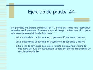 Ejercicio de prueba #4
Un proyecto se espera completar en 40 semanas. Tiene una desviación
estándar de 5 semanas. Asumiendo que el tiempo de terminar el proyecto
esta normalmente distribuido determine:
a) La probabilidad de terminar el proyecto en 50 semanas o menos.
b) La probabilidad de terminar el proyecto en 38 semanas o menos.
c) La fecha de terminado para este proyecto si se ajusta de forma tal
que haya un 90% de oportunidad de que se termine en la fecha de
vencimiento o límite.
 