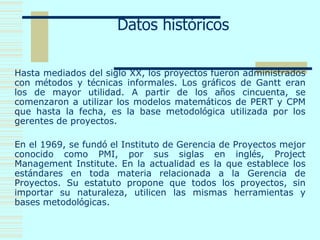 Datos históricos
Hasta mediados del siglo XX, los proyectos fueron administrados
con métodos y técnicas informales. Los gráficos de Gantt eran
los de mayor utilidad. A partir de los años cincuenta, se
comenzaron a utilizar los modelos matemáticos de PERT y CPM
que hasta la fecha, es la base metodológica utilizada por los
gerentes de proyectos.
En el 1969, se fundó el Instituto de Gerencia de Proyectos mejor
conocido como PMI, por sus siglas en inglés, Project
Management Institute. En la actualidad es la que establece los
estándares en toda materia relacionada a la Gerencia de
Proyectos. Su estatuto propone que todos los proyectos, sin
importar su naturaleza, utilicen las mismas herramientas y
bases metodológicas.
 