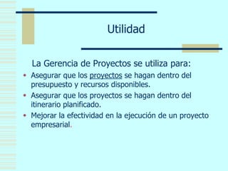 Utilidad
La Gerencia de Proyectos se utiliza para:
 Asegurar que los proyectos se hagan dentro del
presupuesto y recursos disponibles.
 Asegurar que los proyectos se hagan dentro del
itinerario planificado.
 Mejorar la efectividad en la ejecución de un proyecto
empresarial.
 