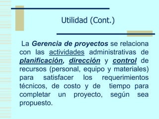 Utilidad (Cont.)
La Gerencia de proyectos se relaciona
con las actividades administrativas de
planificación, dirección y control de
recursos (personal, equipo y materiales)
para satisfacer los requerimientos
técnicos, de costo y de tiempo para
completar un proyecto, según sea
propuesto.
 