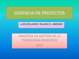 GERENCIA DE PROYECTOS
LUIS EDUARDO BLANCO JIMENEZ

MAESTRIA EN GESTION DE LA
TECNOLOGIA EDUCATIVA
2013

 