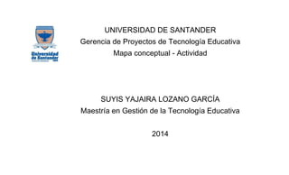 UNIVERSIDAD DE SANTANDER
Gerencia de Proyectos de Tecnología Educativa
Mapa conceptual - Actividad

SUYIS YAJAIRA LOZANO GARCÍA
Maestría en Gestión de la Tecnología Educativa
2014

 