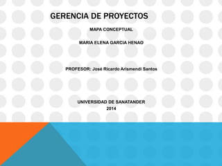 GERENCIA DE PROYECTOS
MAPA CONCEPTUAL
MARIA ELENA GARCIA HENAO
PROFESOR: José Ricardo Arismendi Santos
UNIVERSIDAD DE SANATANDER
2014
 