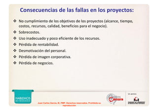 Juan Carlos Garcia, IE, PMP. Derechos reservados. Prohibida su
reproducción
Consecuencias de las fallas en los proyectos:
No cumplimiento de los objetivos de los proyectos (alcance, tiempo, 
costos, recursos, calidad, beneficios para el negocio).
Sobrecostos.
Uso inadecuado y poco eficiente de los recursos.
Pérdida de rentabilidad.
Desmotivación del personal.
Pérdida de imagen corporativa.
Pérdida de negocios.
 