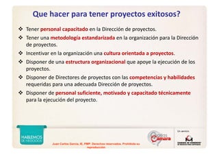 Juan Carlos Garcia, IE, PMP. Derechos reservados. Prohibida su
reproducción
Que hacer para tener proyectos exitosos?
Tener personal capacitado en la Dirección de proyectos.
Tener una metodología estandarizada en la organización para la Dirección 
de proyectos.
Incentivar en la organización una cultura orientada a proyectos.
Disponer de una estructura organizacional que apoye la ejecución de los 
proyectos.
Disponer de Directores de proyectos con las competencias y habilidades 
requeridas para una adecuada Dirección de proyectos.
Disponer de personal suficiente, motivado y capacitado técnicamente
para la ejecución del proyecto.
 