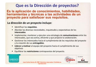 Juan Carlos Garcia, IE, PMP. Derechos reservados. Prohibida su
reproducción
Que es la Dirección de proyectos?
La dirección de un proyecto incluye:
Identificar los requisitos.
Abordar las diversas necesidades, inquietudes y expectativas de los 
interesados.
Implementar, mantener y ejecutar una estrategia de comunicaciones entre los 
interesados, que sea activa, eficiente y que propicie la colaboración.
Gestionar los interesados hacia el cumplimiento de los requisitos del proyecto 
y la creación de sus entregables.
Liderar y motivar al equipo del proyecto hacia el cumplimiento de sus 
objetivos
Equilibrar las restricciones contrapuestas del proyecto.
Es la aplicación de conocimientos, habilidades,
herramientas y técnicas a las actividades de un
proyecto para satisfacer sus requisitos.
 