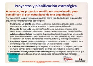 Juan Carlos Garcia, IE, PMP. Derechos reservados. Prohibida su
reproducción
Proyectos y planificación estratégica
A menudo, los proyectos se utilizan como el medio para
cumplir con el plan estratégico de una organización.
Por lo general, los proyectos se autorizan como resultado de una o más de las
siguientes consideraciones estratégicas:
Solicitud de un cliente (una empresa eléctrica autoriza un proyecto para construir
una nueva subestación a fin de abastecer un nuevo parque industrial).
Demanda del mercado (una compañía automotriz autoriza un proyecto para
construir automóviles de bajo consumo en respuesta a la escasez de combustible).
Adelantos tecnológicos (compañía de productos electrónicos autoriza un proyecto
para desarrollar una computadora portátil más pequeña, económica y veloz, a partir
de adelantos en materia de memorias de computadoras y tecnología electrónica).
Requisitos legales (un fabricante de productos químicos autoriza un proyecto para
sentar las pautas para la manipulación de un nuevo material tóxico).
Consideración ambientales (una empresa pública autoriza un proyecto para crear
un nuevo servicio para compartir coche eléctrico para reducir la contaminación).
Necesidad estratégica/oportunidad de negocio (una empresa de capacitación que
autoriza un proyecto para crear un nuevo curso para aumentar sus ingresos).
 