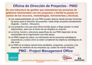 Juan Carlos Garcia, IE, PMP. Derechos reservados. Prohibida su
reproducción
Oficina de Dirección de Proyectos ‐ PMO
Es una estructura de gestión que estandariza los procesos de
gobierno relacionados con los proyectos y facilita la puesta en
común de los recursos, metodologías, herramientas y técnicas.
PMO - Project Management Office
Las responsabilidades de una PMO pueden abarcar desde proveer funciones
de apoyo para la dirección de proyectos, hasta dirigir proyectos directamente
(Soporte – Control – Dirección).
Los proyectos a los que esta oficina brinda apoyo o dirige pueden no estar
relacionados, salvo por el hecho de ser dirigidos en conjunto.
La forma, función y estructura específicas de una PMO dependen de las
necesidades de la organización que ésta apoya.
La PMO integra los datos y la información de los proyectos estratégicos
corporativos y evalúa cómo se están cumpliendo los objetivos estratégicos de
alto nivel.
La PMO es el enlace natural entre portafolios, programas, proyectos y los
sistemas de medición de las empresas (ej: cuadro de mando integral).
 