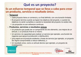 Juan Carlos Garcia, IE, PMP. Derechos reservados. Prohibida su
reproducción
Qué es un proyecto?
Es un esfuerzo temporal que se lleva a cabo para crear 
un producto, servicio o resultado único.
– Temporal
• Cada proyecto tiene un comienzo y un final definido, con una duración limitada.
• El proyecto termina cuando se logran los objetivos del proyecto, o cuando los
objetivos no serán cumplidos o cuando la necesidad del proyecto no existe más.
• Los proyectos no son esfuerzos continuos.
– Productos, servicios o resultados únicos
• Un producto que puede ser un componente de otro elemento, una mejora de un
artículo, o un producto final en sí mismo.
• Un servicio o la capacidad para realizar un servicio (por ejemplo, una función de
negocios que apoya la producción o distribución);
• Una mejora en el producto existente o líneas de servicio (por ejemplo, un proyecto
Six Sigma comprometido a reducir defectos), o
• Un resultado único, como un artículo técnico (por ejemplo, un proyecto de
investigación)
 