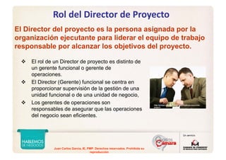 Juan Carlos Garcia, IE, PMP. Derechos reservados. Prohibida su
reproducción
Rol del Director de Proyecto
El Director del proyecto es la persona asignada por la
organización ejecutante para liderar el equipo de trabajo
responsable por alcanzar los objetivos del proyecto.
El rol de un Director de proyecto es distinto de
un gerente funcional o gerente de
operaciones.
El Director (Gerente) funcional se centra en
proporcionar supervisión de la gestión de una
unidad funcional o de una unidad de negocio,
Los gerentes de operaciones son
responsables de asegurar que las operaciones
del negocio sean eficientes.
http://pmtips.net/negotiating-specifications-resources-
project/
 