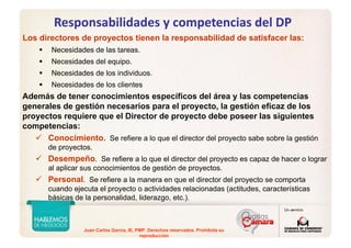 Juan Carlos Garcia, IE, PMP. Derechos reservados. Prohibida su
reproducción
Responsabilidades y competencias del DP
Los directores de proyectos tienen la responsabilidad de satisfacer las:
Necesidades de las tareas.
Necesidades del equipo.
Necesidades de los individuos.
Necesidades de los clientes
Además de tener conocimientos específicos del área y las competencias
generales de gestión necesarios para el proyecto, la gestión eficaz de los
proyectos requiere que el Director de proyecto debe poseer las siguientes
competencias:
Conocimiento. Se refiere a lo que el director del proyecto sabe sobre la gestión
de proyectos.
Desempeño. Se refiere a lo que el director del proyecto es capaz de hacer o lograr
al aplicar sus conocimientos de gestión de proyectos.
Personal. Se refiere a la manera en que el director del proyecto se comporta
cuando ejecuta el proyecto o actividades relacionadas (actitudes, características
básicas de la personalidad, liderazgo, etc.).
 