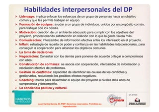 Juan Carlos Garcia, IE, PMP. Derechos reservados. Prohibida su
reproducción
Habilidades interpersonales del DP
Liderazgo: implica enfocar los esfuerzos de un grupo de personas hacia un objetivo
común y que les permite trabajar en equipo.
Formación de equipos: ayudar a un grupo de individuos, unidos por un propósito común,
para trabajar con los demás.
Motivación: creación de un ambiente adecuado para cumplir con los objetivos del
proyecto, proporcionando satisfacción en relación con lo que la gente valora más.
Comunicación: Intercambio de información efectiva entre los interesado en el proyecto.
Influir: estrategia de reparto de poder y confianza en las habilidades interpersonales, para
conseguir la cooperación para alcanzar los objetivos comunes.
La toma de decisiones
Negociación: Consultar con los demás para ponerse de acuerdo o llegar a compromisos
con ellos.
Construcción de confianza: se asocia con cooperación, intercambio de información y
resolución efectiva de problemas.
Gestión de conflictos: capacidad de identificar las causas de los conflictos y
gestionarlas, reduciendo los posibles efectos negativos.
Coaching: medio para desarrollar el equipo del proyecto a niveles más altos de
competencia y desempeño.
La conciencia política y cultural.
 