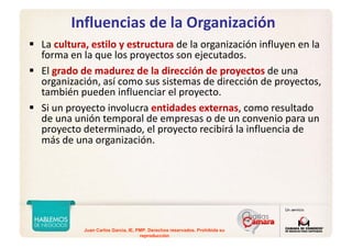 Juan Carlos Garcia, IE, PMP. Derechos reservados. Prohibida su
reproducción
Influencias de la Organización
La cultura, estilo y estructura de la organización influyen en la 
forma en la que los proyectos son ejecutados. 
El grado de madurez de la dirección de proyectos de una 
organización, así como sus sistemas de dirección de proyectos, 
también pueden influenciar el proyecto. 
Si un proyecto involucra entidades externas, como resultado 
de una unión temporal de empresas o de un convenio para un 
proyecto determinado, el proyecto recibirá la influencia de 
más de una organización.
 