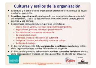 Juan Carlos Garcia, IE, PMP. Derechos reservados. Prohibida su
reproducción
Culturas y estilos de la organización
La cultura y el estilo de una organización afectan la forma en que se llevan 
a cabo los proyectos.
La cultura organizacional esta formado por las experiencias comunes de 
sus miembros; la cual se desarrolla en forma única en el tiempo, por su 
práctica y uso común. 
Experiencias comunes incluyen, pero no se limitan a:
– Visión, misión, valores, creencias y expectativas compartidas.
– Regulaciones, políticas, métodos y procedimientos.
– Los sistemas de recompensa y motivación.
– La tolerancia al riesgo.
– Liderazgo, jerarquía y relaciones de autoridad.
– Código de conducta, ética laboral y horario de trabajo
– Ambiente de trabajo.
El director del proyecto debe comprender las diferentes culturas y estilos 
de la organización que pueden influenciar un proyecto. 
El director del proyecto debe conocer quiénes toman las decisiones dentro 
de la organización y trabajar con ellos para influir en el éxito del proyecto.
 