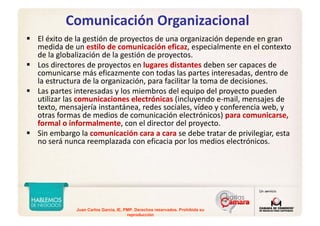 Juan Carlos Garcia, IE, PMP. Derechos reservados. Prohibida su
reproducción
Comunicación Organizacional
El éxito de la gestión de proyectos de una organización depende en gran 
medida de un estilo de comunicación eficaz, especialmente en el contexto 
de la globalización de la gestión de proyectos.
Los directores de proyectos en lugares distantes deben ser capaces de 
comunicarse más eficazmente con todas las partes interesadas, dentro de 
la estructura de la organización, para facilitar la toma de decisiones.
Las partes interesadas y los miembros del equipo del proyecto pueden 
utilizar las comunicaciones electrónicas (incluyendo e‐mail, mensajes de 
texto, mensajería instantánea, redes sociales, vídeo y conferencia web, y 
otras formas de medios de comunicación electrónicos) para comunicarse, 
formal o informalmente, con el director del proyecto.
Sin embargo la comunicación cara a cara se debe tratar de privilegiar, esta 
no será nunca reemplazada con eficacia por los medios electrónicos.
 