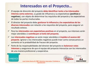 Juan Carlos Garcia, IE, PMP. Derechos reservados. Prohibida su
reproducción
Interesados en el Proyecto…
El equipo de dirección del proyecto debe identificar tanto a los interesados 
internos como externos, su grado de influencia y su expectativas (positivas o 
negativas), con objeto de determinar los requisitos del proyecto y las expectativas 
de todas las partes involucradas. 
El director del proyecto debe gestionar la influencia y las expectativas de los 
diversos interesados con relación a los requisitos del proyecto, para asegurar un 
resultado exitoso.
Para los interesados con expectativas positivas en el proyecto, sus intereses serán 
mejor atendidos si contribuyen al éxito del proyecto. 
Los interesados negativos se verán mejor atendidos si impiden el avance del 
proyecto. Ignorar a los interesados negativos puede traer como consecuencia un 
aumento en la probabilidad de fracaso del proyecto. 
Parte de las responsabilidades del director del proyecto es balancear estos 
intereses y asegurarse de que el equipo del proyecto interactúe con los interesados 
de una manera profesional y cooperativa.
 