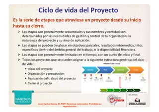 Juan Carlos Garcia, IE, PMP. Derechos reservados. Prohibida su
reproducción
Ciclo de vida del Proyecto
Es la serie de etapas que atraviesa un proyecto desde su inicio 
hasta su cierre.
Las etapas son generalmente secuenciales y sus nombres y cantidad son 
determinadas por las necesidades de gestión y control de la organización, la 
naturaleza del proyecto y su área de aplicación.
Las etapas se pueden desglosar en objetivos parciales, resultados intermedios, hitos 
específicos dentro del ámbito general del trabajo, o la disponibilidad financiera.
Las etapas son generalmente limitadas en el tiempo, con un punto de inicio y final. 
Todos los proyectos que se pueden asignar a la siguiente estructura genérica del ciclo 
de vida:
Inicio del proyecto
Organización y preparación
Realización del trabajo del proyecto
Cierre el proyecto
http://weill.cornell.edu/its/consultation/planning/pmo/pmo-process.html
 