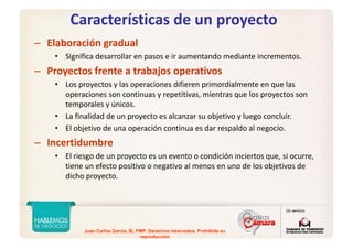 Juan Carlos Garcia, IE, PMP. Derechos reservados. Prohibida su
reproducción
Características de un proyecto
– Elaboración gradual
• Significa desarrollar en pasos e ir aumentando mediante incrementos.
– Proyectos frente a trabajos operativos
• Los proyectos y las operaciones difieren primordialmente en que las 
operaciones son continuas y repetitivas, mientras que los proyectos son 
temporales y únicos.
• La finalidad de un proyecto es alcanzar su objetivo y luego concluir.
• El objetivo de una operación continua es dar respaldo al negocio.
– Incertidumbre
• El riesgo de un proyecto es un evento o condición inciertos que, si ocurre, 
tiene un efecto positivo o negativo al menos en uno de los objetivos de 
dicho proyecto.
 