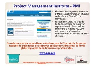 Juan Carlos Garcia, IE, PMP. Derechos reservados. Prohibida su
reproducción
Project Management Institute ‐ PMI 
• El Project Management Institute
(PMI) es un Organización Mundial 
dedicada a la Dirección de 
Proyectos. 
• Fundada en 1969, ha crecido 
hasta convertirse en la mayor 
organización sin fines de lucro 
que reúne a más de 700.000 
miembros, profesionales 
certificados y voluntarios en todo 
el mundo. 
www.pmi.org
Su objetivo principal es establecer estándares para la Dirección de Proyectos, 
mediante la organización de programas educativos y administrar de forma 
global el proceso de certificación de profesionales.
 