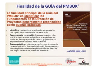 Juan Carlos Garcia, IE, PMP. Derechos reservados. Prohibida su
reproducción
Finalidad de la GUÍA del PMBOK®
Identificar: proporciona una descripción general en 
contraposición a una descripción exhaustiva. 
Generalmente reconocido: los conocimientos y las 
prácticas descritos son aplicables a la mayoría de los 
proyectos, la mayor parte del tiempo, y que existe un 
amplio consenso sobre su valor y utilidad. 
Buenas prácticas: existe un acuerdo general en que la 
correcta aplicación de estas habilidades, herramientas y 
técnicas puede aumentar las posibilidades de éxito de 
una amplia variedad de proyectos diferentes.
La finalidad principal de la Guía del
PMBOK®
es identificar los
Fundamentos de la Dirección de
Proyectos generalmente reconocidos
como buenas prácticas.
ANSI/PMI 08-001-2012
 
