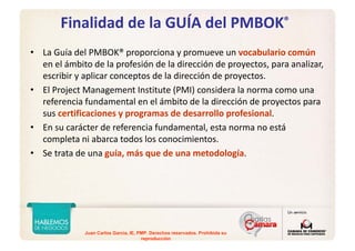 Juan Carlos Garcia, IE, PMP. Derechos reservados. Prohibida su
reproducción
Finalidad de la GUÍA del PMBOK®
• La Guía del PMBOK® proporciona y promueve un vocabulario común
en el ámbito de la profesión de la dirección de proyectos, para analizar, 
escribir y aplicar conceptos de la dirección de proyectos. 
• El Project Management Institute (PMI) considera la norma como una 
referencia fundamental en el ámbito de la dirección de proyectos para 
sus certificaciones y programas de desarrollo profesional.
• En su carácter de referencia fundamental, esta norma no está 
completa ni abarca todos los conocimientos. 
• Se trata de una guía, más que de una metodología. 
 