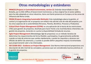 Juan Carlos Garcia, IE, PMP. Derechos reservados. Prohibida su
reproducción
Otras metodologías y estándares
• PRINCE2 (Projects in Controlled Environments, version 2): Estándar desarrollado en Gran 
Bretaña, por la OGC (Office of Government Commerce), su foco original fue el sector público, 
pero ha sido adoptada en otras industrias, tiene una fuerte presencia en Europa y en las zonas de 
influencia del Reino Unido.
• PRiSM (Projects Integrating Sustainable Methods): Esta metodología abarca la gestión, el 
control y la organización de un proyecto con énfasis más allá del ciclo de vida del proyecto y en 
los cinco aspectos de la sostenibilidad (Personas, Planeta, Beneficio, Procesos y Productos).
• Critical Chain Project Management (CCPM): es una aplicación de la teoría de las restricciones 
(TOC) para gestión de proyectos; diseñada para hacer frente a las incertidumbres inherentes a la 
gestión de proyectos, teniendo en cuenta la disponibilidad limitada de recursos.
• Agile Project Management (Metodología Ágil de proyectos): es un método iterativo de 
determinar los requerimientos de forma flexible y participativa. Es generalmente preferido 
cuando se trata de entornos que cambia rápidamente, cuando los requisitos y alcances son 
difíciles de definir de antemano, y cuando es posible definir pequeñas mejoras incrementales 
que proporcionarán valor a las interesados.
• ISO 21500‐2012 ‐ Guidance on Project Management: Esta Norma Internacional proporciona una 
descripción de alto nivel de los conceptos y procesos que son considerados buenas prácticas en 
la gestión de proyectos.
 