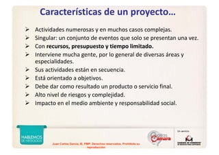 Juan Carlos Garcia, IE, PMP. Derechos reservados. Prohibida su
reproducción
Características de un proyecto…
Actividades numerosas y en muchos casos complejas.
Singular: un conjunto de eventos que solo se presentan una vez.
Con recursos, presupuesto y tiempo limitado.
Interviene mucha gente, por lo general de diversas áreas y 
especialidades.
Sus actividades están en secuencia.
Está orientado a objetivos.
Debe dar como resultado un producto o servicio final.
Alto nivel de riesgos y complejidad.
Impacto en el medio ambiente y responsabilidad social.
 