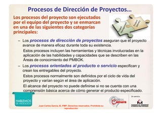 Juan Carlos Garcia, IE, PMP. Derechos reservados. Prohibida su
reproducción
Procesos de Dirección de Proyectos…
Los procesos del proyecto son ejecutados 
por el equipo del proyecto y se enmarcan 
en una de las siguientes dos categorías 
principales:
– Los procesos de dirección de proyectos aseguran que el proyecto
avance de manera eficaz durante toda su existencia.
Estos procesos incluyen las herramientas y técnicas involucradas en la
aplicación de las habilidades y capacidades que se describen en las
Áreas de conocimiento del PMBOK.
– Los procesos orientados al producto o servicio especifican y
crean los entregables del proyecto.
Estos procesos normalmente son definidos por el ciclo de vida del
proyecto y varían según el área de aplicación.
El alcance del proyecto no puede definirse si no se cuenta con una
comprensión básica acerca de cómo generar el producto especificado.
 