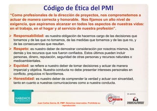 Juan Carlos Garcia, IE, PMP. Derechos reservados. Prohibida su
reproducción
“Como profesionales de la dirección de proyectos, nos comprometemos a
actuar de manera correcta y honorable. Nos fijamos un alto nivel de
exigencia, que aspiramos alcanzar en todos los aspectos de nuestras vidas:
en el trabajo, en el hogar y al servicio de nuestra profesión”.
Responsabilidad: es nuestra obligación de hacernos cargo de las decisiones que
tomamos y de las que no tomamos, de las medidas que tomamos y de las que no, y
de las consecuencias que resultan.
Respeto: es nuestro deber de demostrar consideración por nosotros mismos, los
demás y los recursos que nos fueron confiados. Estos últimos pueden incluir
personas, dinero, reputación, seguridad de otras personas y recursos naturales o
medioambientales.
Equidad: se refiere a nuestro deber de tomar decisiones y actuar de manera
imparcial y objetiva. Nuestra conducta no debe presentar intereses personales en
conflicto, prejuicios ni favoritismos.
Honestidad: es nuestro deber de comprender la verdad y actuar con sinceridad,
tanto en cuanto a nuestras comunicaciones como a nuestra conducta.
Código de Ética del PMI
 