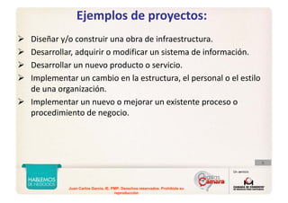 Juan Carlos Garcia, IE, PMP. Derechos reservados. Prohibida su
reproducción
Ejemplos de proyectos:
Diseñar y/o construir una obra de infraestructura.
Desarrollar, adquirir o modificar un sistema de información.
Desarrollar un nuevo producto o servicio.
Implementar un cambio en la estructura, el personal o el estilo 
de una organización.
Implementar un nuevo o mejorar un existente proceso o 
procedimiento de negocio.
 