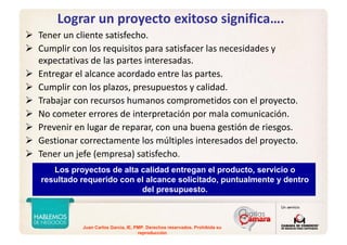 Juan Carlos Garcia, IE, PMP. Derechos reservados. Prohibida su
reproducción
Lograr un proyecto exitoso significa….
Tener un cliente satisfecho.
Cumplir con los requisitos para satisfacer las necesidades y 
expectativas de las partes interesadas.
Entregar el alcance acordado entre las partes. 
Cumplir con los plazos, presupuestos y calidad.
Trabajar con recursos humanos comprometidos con el proyecto. 
No cometer errores de interpretación por mala comunicación.
Prevenir en lugar de reparar, con una buena gestión de riesgos. 
Gestionar correctamente los múltiples interesados del proyecto.
Tener un jefe (empresa) satisfecho.
Los proyectos de alta calidad entregan el producto, servicio o
resultado requerido con el alcance solicitado, puntualmente y dentro
del presupuesto.
Los proyectos de alta calidad entregan el producto, servicio o
resultado requerido con el alcance solicitado, puntualmente y dentro
del presupuesto.
 