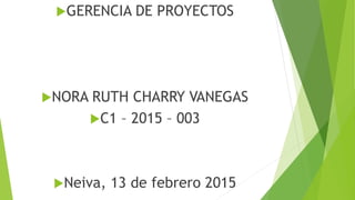 GERENCIA DE PROYECTOS
NORA RUTH CHARRY VANEGAS
C1 – 2015 – 003
Neiva, 13 de febrero 2015
 