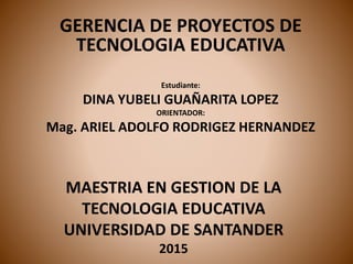 MAESTRIA EN GESTION DE LA
TECNOLOGIA EDUCATIVA
UNIVERSIDAD DE SANTANDER
2015
GERENCIA DE PROYECTOS DE
TECNOLOGIA EDUCATIVA
Estudiante:
DINA YUBELI GUAÑARITA LOPEZ
ORIENTADOR:
Mag. ARIEL ADOLFO RODRIGEZ HERNANDEZ
 