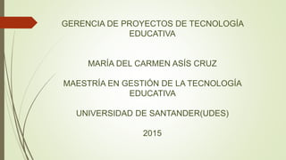 GERENCIA DE PROYECTOS DE TECNOLOGÍA
EDUCATIVA
MARÍA DEL CARMEN ASÍS CRUZ
MAESTRÍA EN GESTIÓN DE LA TECNOLOGÍA
EDUCATIVA
UNIVERSIDAD DE SANTANDER(UDES)
2015
 