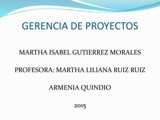 GERENCIA DE PROYECTOS
MARTHA ISABEL GUTIERREZ MORALES
PROFESORA: MARTHA LILIANA RUIZ RUIZ
ARMENIA QUINDIO
2015
 