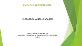 GERENCIA DE PROYECTOS
CLARA ERCY MANCILLA ARAGON
UNIVERSIDAD DE SANTANDER
MAESTRIA EN GESTION DE LA TECNOLOGIA EDUCATIVA
2.015
 