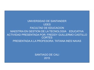 UNIVERSIDAD DE SANTANDER
UDES
FACULTAD DE EDUCACION
MAESTRIA EN GESTION DE LA TECNOLOGIA EDUCATIVA
ACTIVIDAD PRESENTADA POR: FREDDY GUILLERMO CASTILLO
CORTES
PRESENTADA A LA PROFESORA: TATIANA INES NAVAS
SANTIAGO DE CALI
2015
 