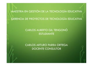 MAESTRIA EN GESTIÓN DE LA TECNOLOGÍA EDUCATIVA
GERENCIA DE PROYECTOS DE TECNOLOGÍA EDUCATIVA
CARLOS ALBERTO GIL TENGONÓ
ESTUDIANTE
CARLOS ARTURO PARRA ORTEGA
DOCENTE CONSULTOR
 
