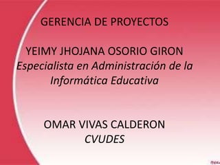 GERENCIA DE PROYECTOS
YEIMY JHOJANA OSORIO GIRON
Especialista en Administración de la
Informática Educativa
OMAR VIVAS CALDERON
CVUDES
 