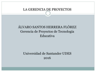 LA GERENCIA DE PROYECTOS
ÁLVARO SANTOS HERRERA FLÓREZ
Gerencia de Proyectos de Tecnología
Educativa
Universidad de Santander UDES
2016
 