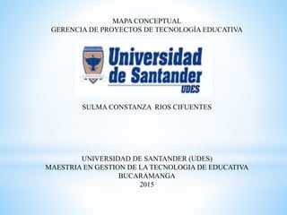 MAPA CONCEPTUAL
GERENCIA DE PROYECTOS DE TECNOLOGÍA EDUCATIVA
SULMA CONSTANZA RIOS CIFUENTES
UNIVERSIDAD DE SANTANDER (UDES)
MAESTRIA EN GESTION DE LA TECNOLOGIA DE EDUCATIVA
BUCARAMANGA
2015
 